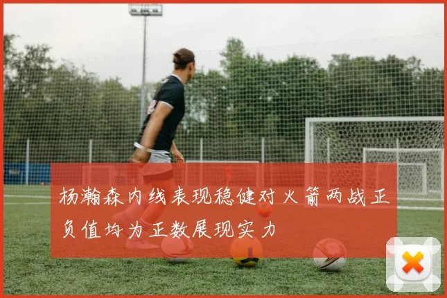 杨瀚森内线表现稳健对火箭两战正负值均为正数展现实力
