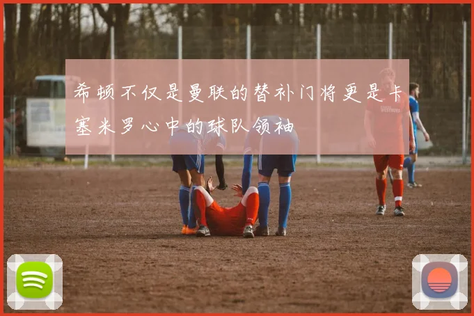 希顿不仅是曼联的替补门将更是卡塞米罗心中的球队领袖