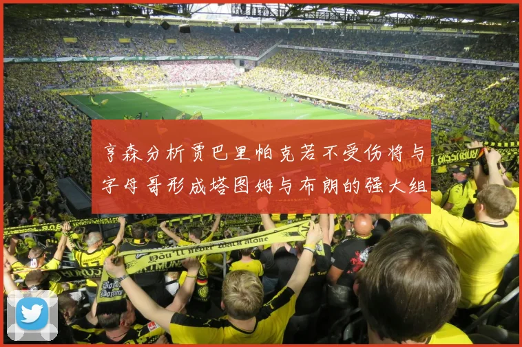 亨森分析贾巴里帕克若不受伤将与字母哥形成塔图姆与布朗的强大组合