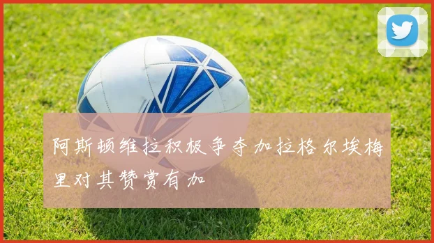 阿斯顿维拉积极争夺加拉格尔埃梅里对其赞赏有加