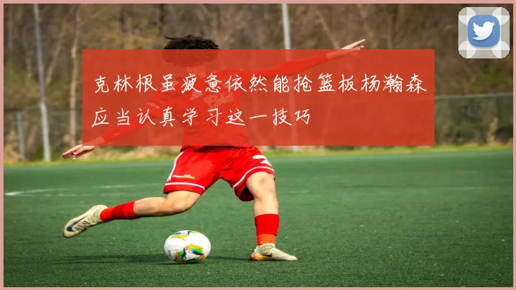 克林根虽疲惫依然能抢篮板杨瀚森应当认真学习这一技巧