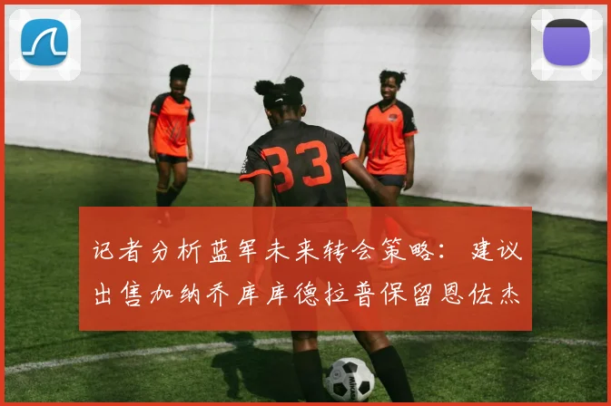 记者分析蓝军未来转会策略：建议出售加纳乔库库德拉普保留恩佐杰克逊