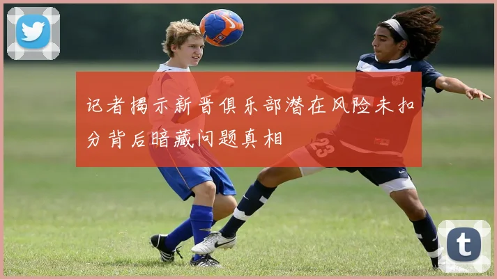 记者揭示新晋俱乐部潜在风险未扣分背后暗藏问题真相