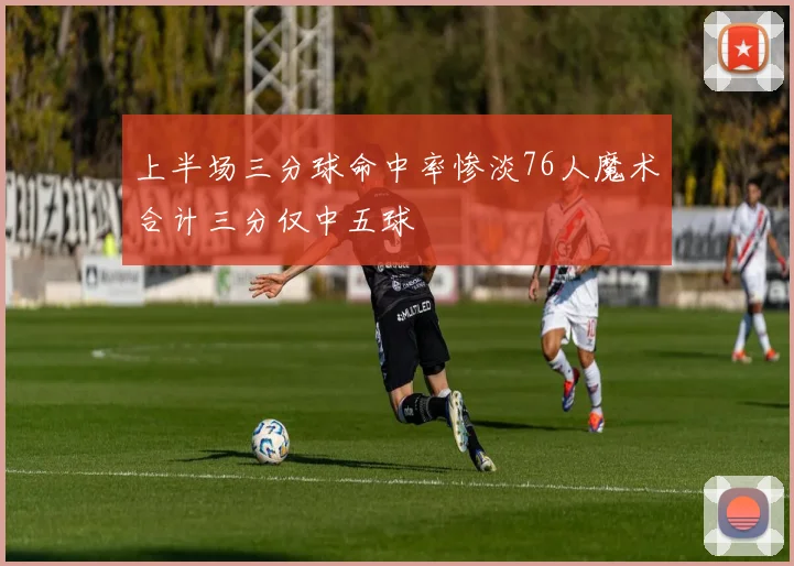 上半场三分球命中率惨淡76人魔术合计三分仅中五球