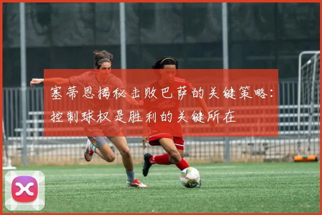 塞蒂恩揭秘击败巴萨的关键策略：控制球权是胜利的关键所在