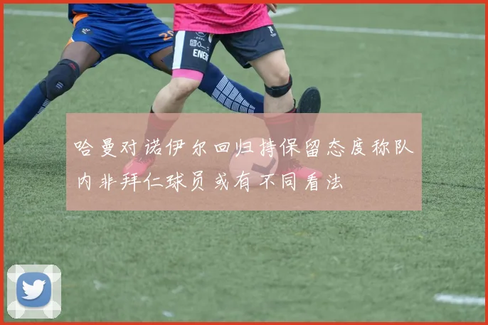 哈曼对诺伊尔回归持保留态度称队内非拜仁球员或有不同看法