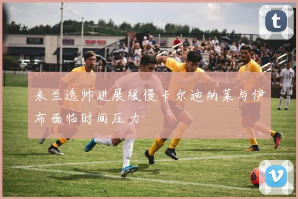 米兰选帅进展缓慢卡尔迪纳莱与伊布面临时间压力