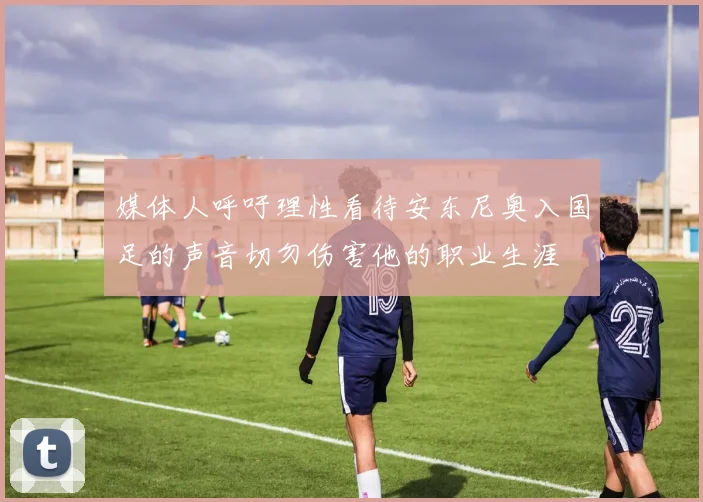 媒体人呼吁理性看待安东尼奥入国足的声音切勿伤害他的职业生涯