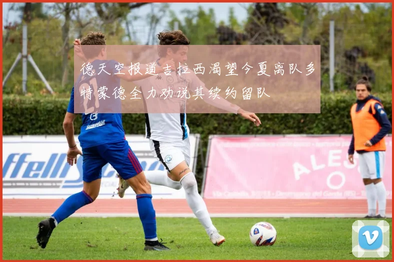 德天空报道吉拉西渴望今夏离队多特蒙德全力劝说其续约留队