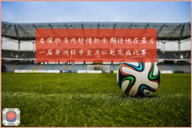 名宿劝马内珍惜机会期待他在最后一届非洲杯中全力以赴完成比赛