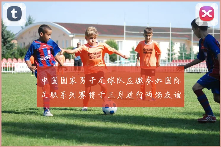 中国国家男子足球队应邀参加国际足联系列赛将于三月进行两场友谊赛