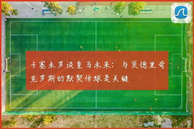 卡塞米罗谈皇马未来：与莫德里奇克罗斯的默契传球是关键