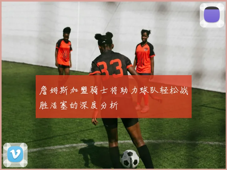詹姆斯加盟骑士将助力球队轻松战胜活塞的深度分析
