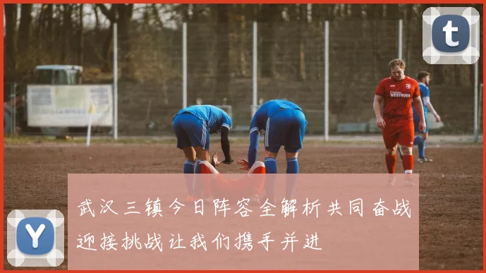武汉三镇今日阵容全解析共同奋战迎接挑战让我们携手并进