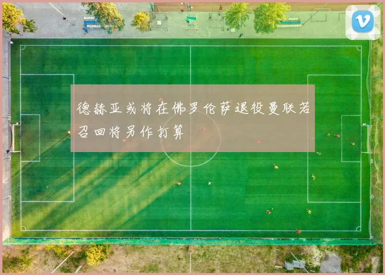 德赫亚或将在佛罗伦萨退役曼联若召回将另作打算