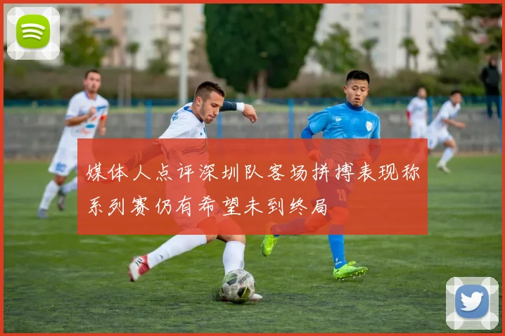 媒体人点评深圳队客场拼搏表现称系列赛仍有希望未到终局