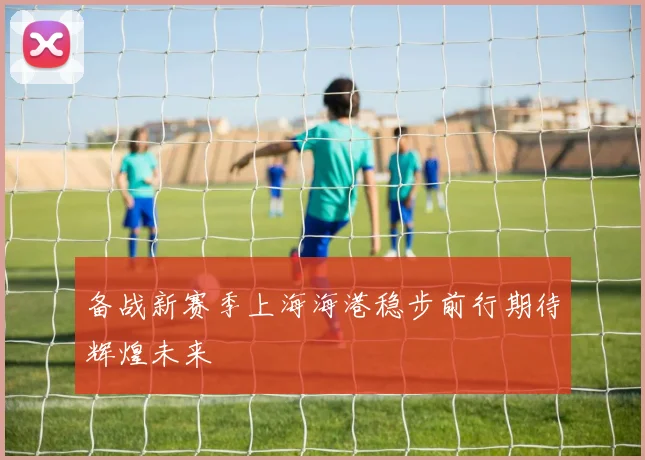 备战新赛季上海海港稳步前行期待辉煌未来